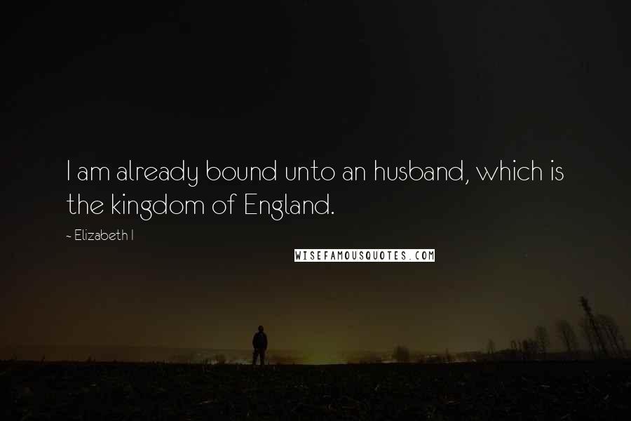 Elizabeth I Quotes: I am already bound unto an husband, which is the kingdom of England.