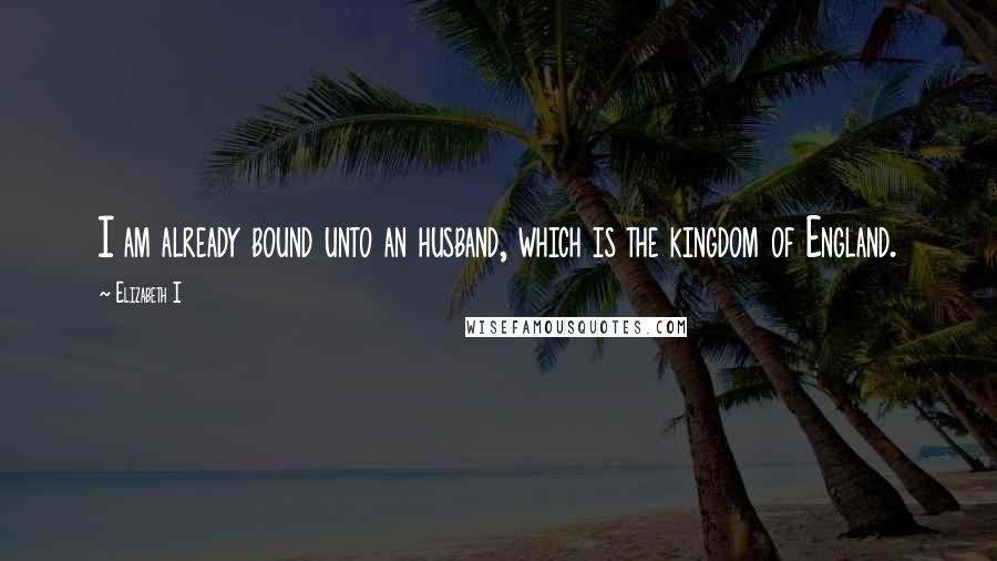 Elizabeth I Quotes: I am already bound unto an husband, which is the kingdom of England.