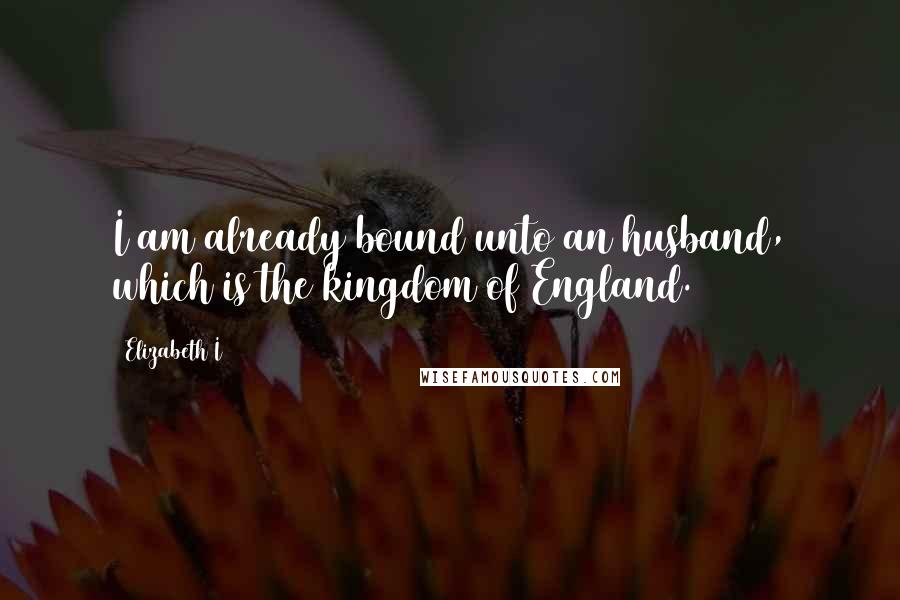 Elizabeth I Quotes: I am already bound unto an husband, which is the kingdom of England.