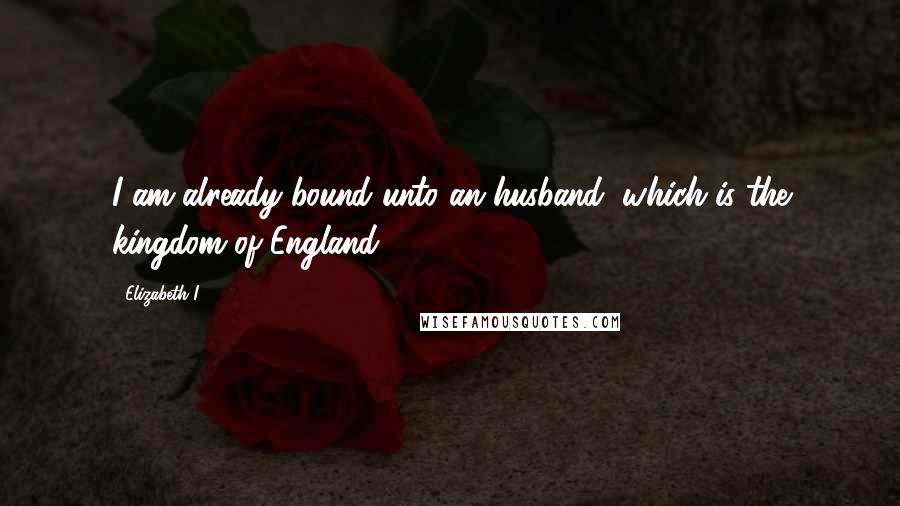 Elizabeth I Quotes: I am already bound unto an husband, which is the kingdom of England.