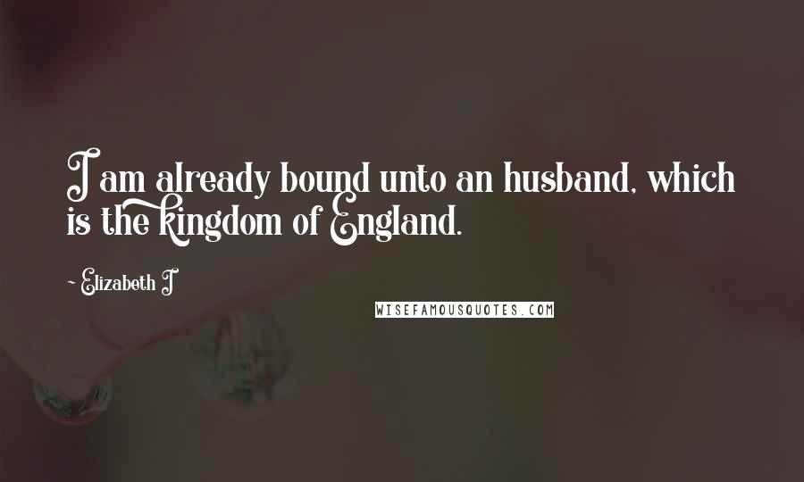 Elizabeth I Quotes: I am already bound unto an husband, which is the kingdom of England.