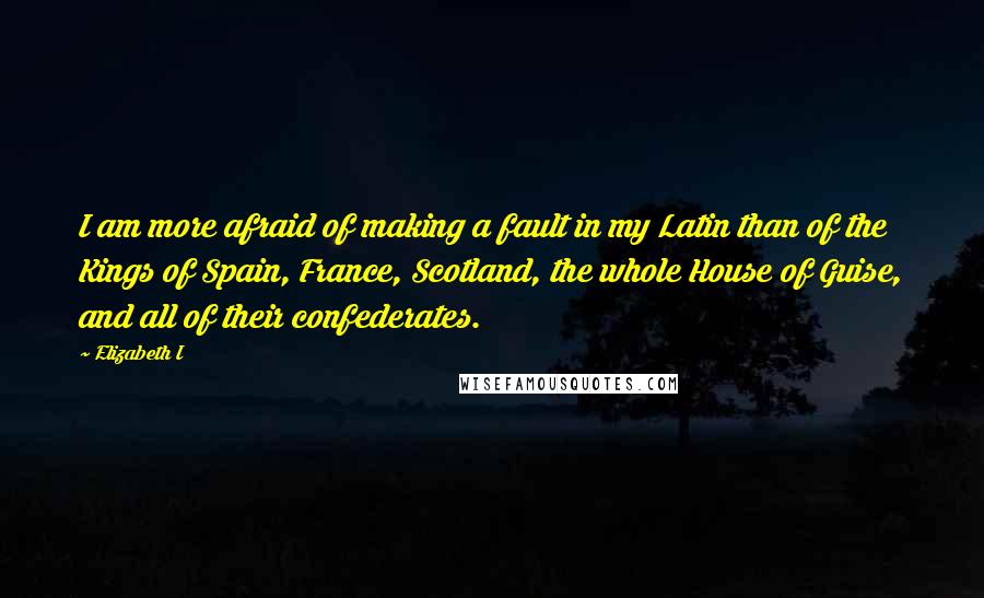 Elizabeth I Quotes: I am more afraid of making a fault in my Latin than of the Kings of Spain, France, Scotland, the whole House of Guise, and all of their confederates.