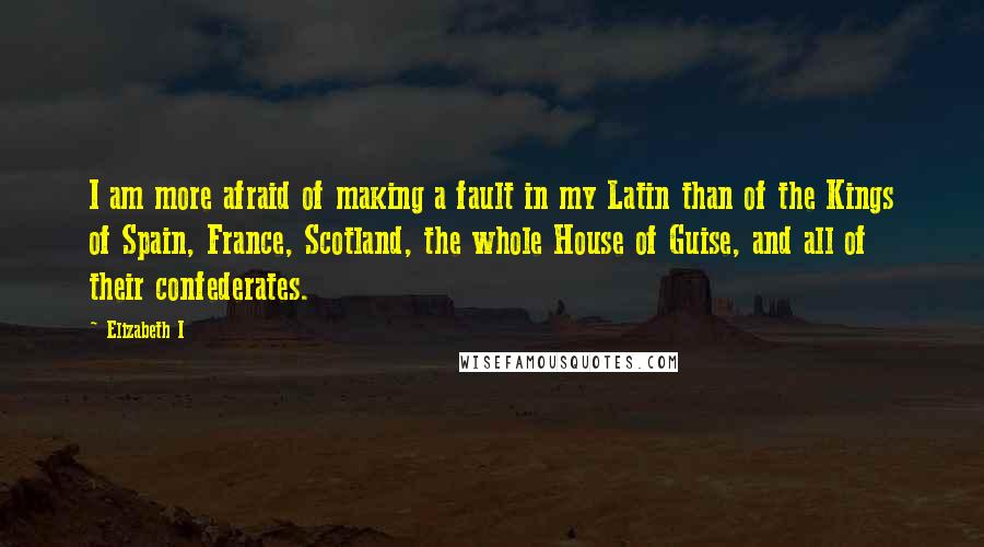 Elizabeth I Quotes: I am more afraid of making a fault in my Latin than of the Kings of Spain, France, Scotland, the whole House of Guise, and all of their confederates.