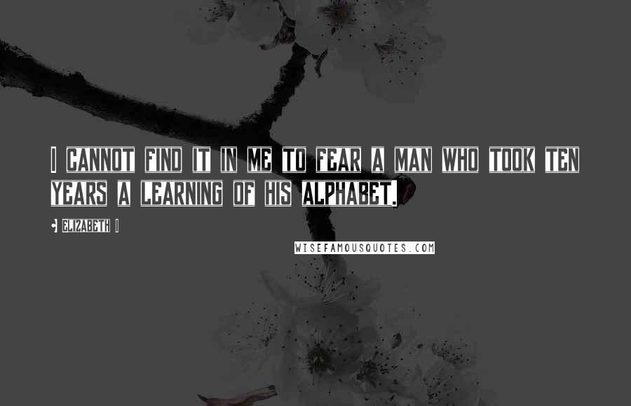 Elizabeth I Quotes: I cannot find it in me to fear a man who took ten years a learning of his alphabet.