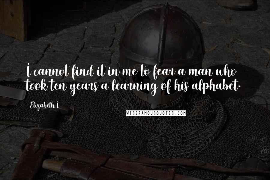 Elizabeth I Quotes: I cannot find it in me to fear a man who took ten years a learning of his alphabet.