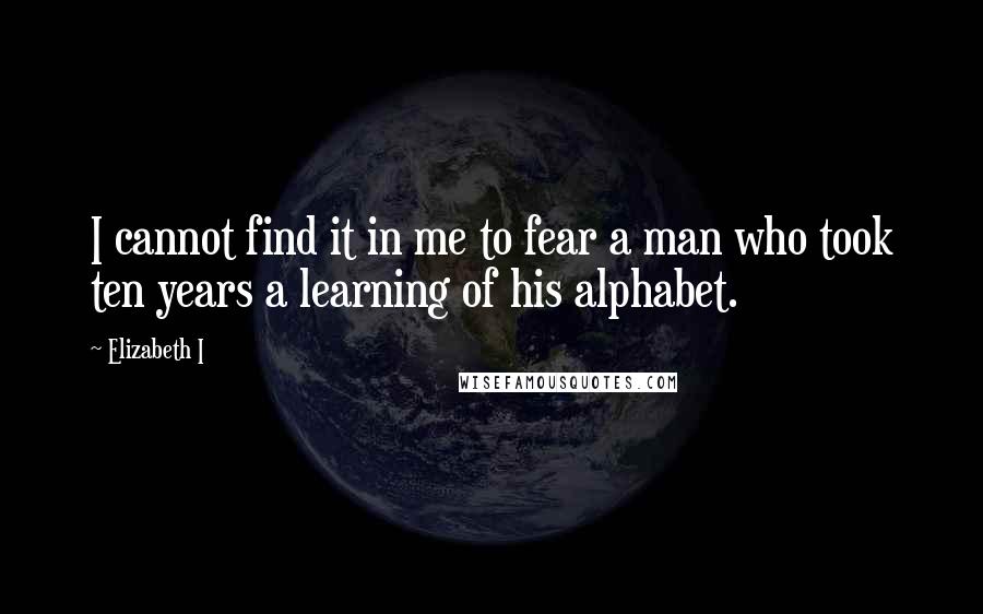 Elizabeth I Quotes: I cannot find it in me to fear a man who took ten years a learning of his alphabet.