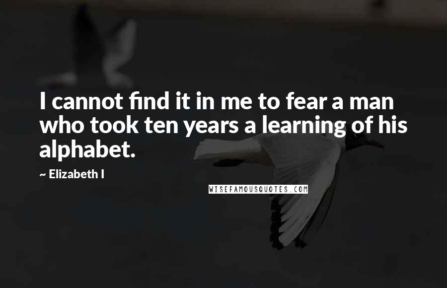 Elizabeth I Quotes: I cannot find it in me to fear a man who took ten years a learning of his alphabet.