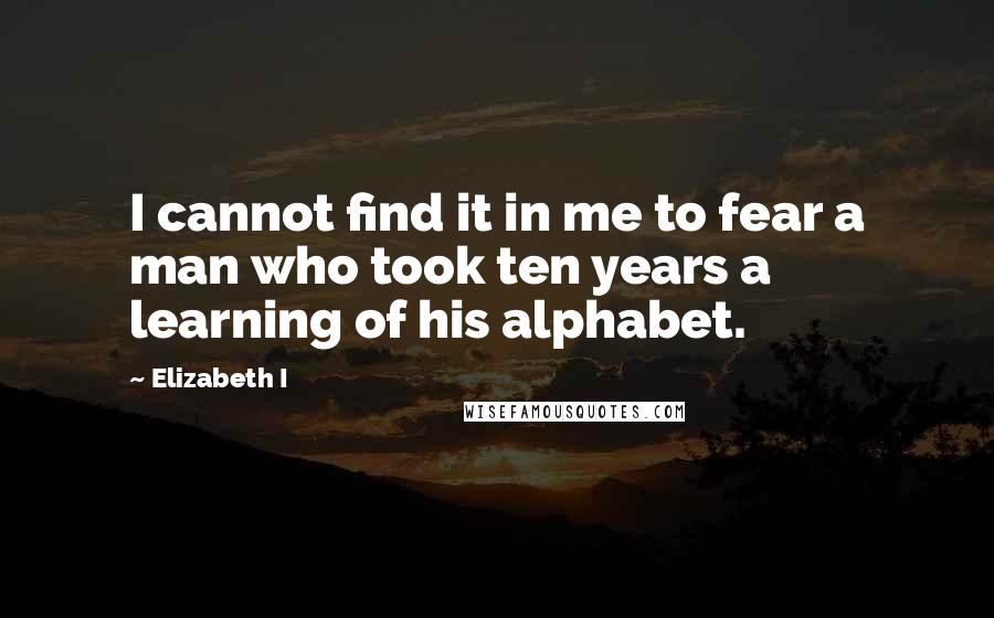 Elizabeth I Quotes: I cannot find it in me to fear a man who took ten years a learning of his alphabet.