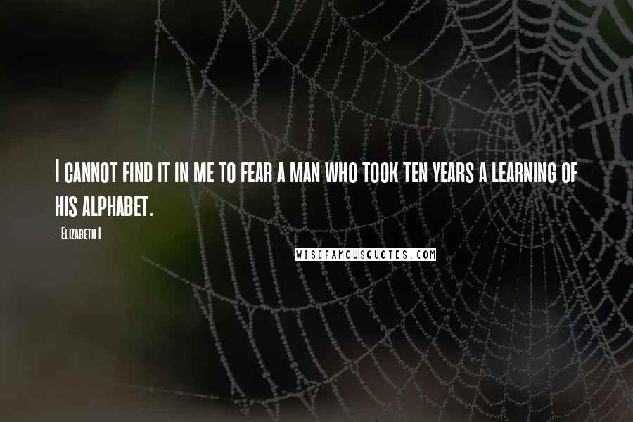 Elizabeth I Quotes: I cannot find it in me to fear a man who took ten years a learning of his alphabet.
