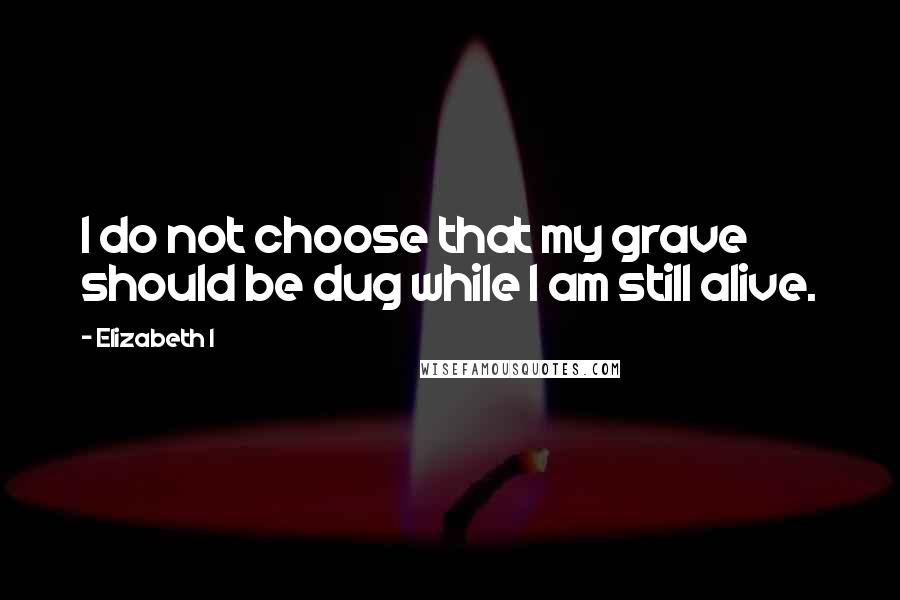 Elizabeth I Quotes: I do not choose that my grave should be dug while I am still alive.