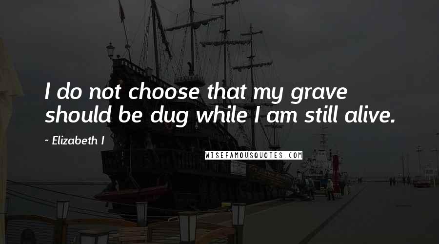 Elizabeth I Quotes: I do not choose that my grave should be dug while I am still alive.