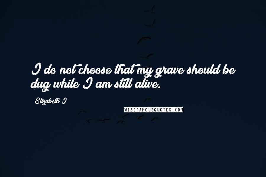 Elizabeth I Quotes: I do not choose that my grave should be dug while I am still alive.