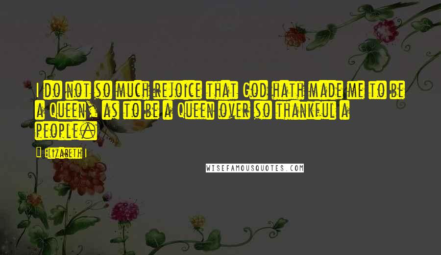 Elizabeth I Quotes: I do not so much rejoice that God hath made me to be a Queen, as to be a Queen over so thankful a people.