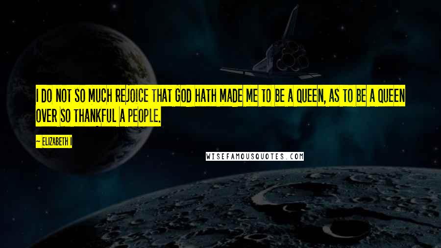 Elizabeth I Quotes: I do not so much rejoice that God hath made me to be a Queen, as to be a Queen over so thankful a people.