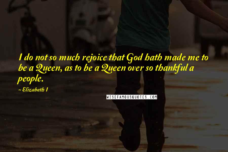 Elizabeth I Quotes: I do not so much rejoice that God hath made me to be a Queen, as to be a Queen over so thankful a people.