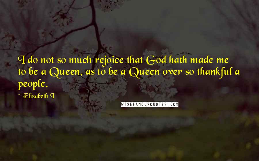 Elizabeth I Quotes: I do not so much rejoice that God hath made me to be a Queen, as to be a Queen over so thankful a people.