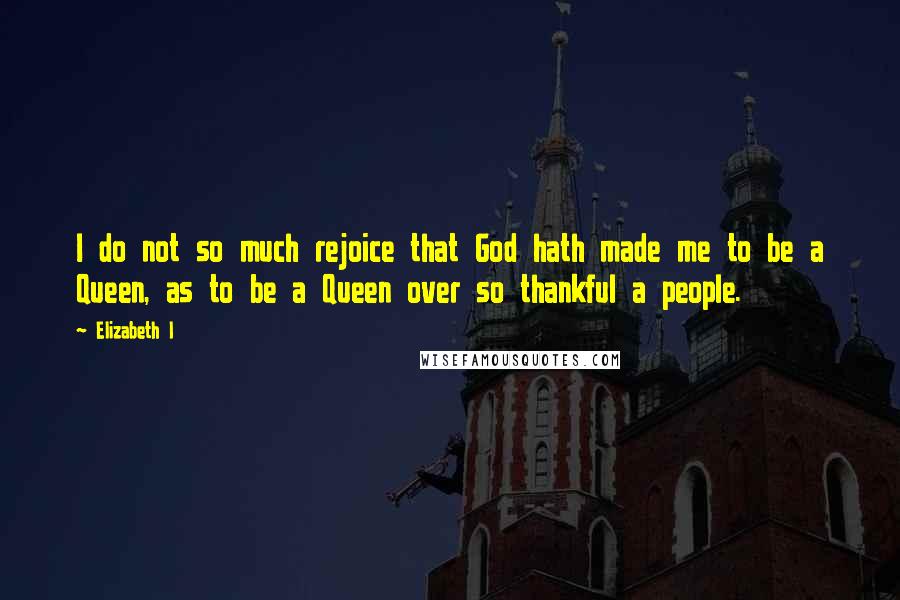 Elizabeth I Quotes: I do not so much rejoice that God hath made me to be a Queen, as to be a Queen over so thankful a people.