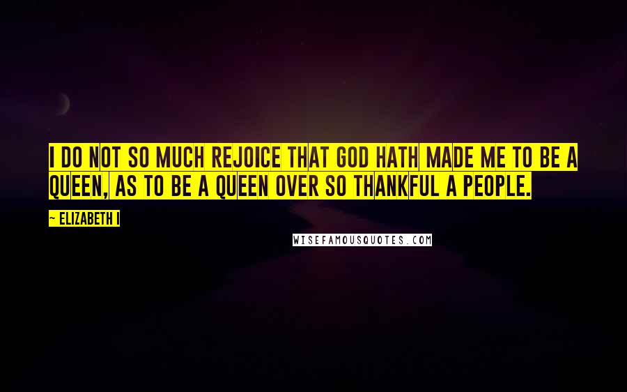 Elizabeth I Quotes: I do not so much rejoice that God hath made me to be a Queen, as to be a Queen over so thankful a people.