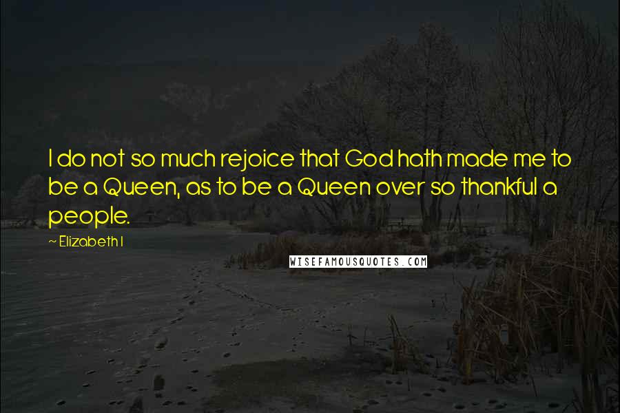 Elizabeth I Quotes: I do not so much rejoice that God hath made me to be a Queen, as to be a Queen over so thankful a people.