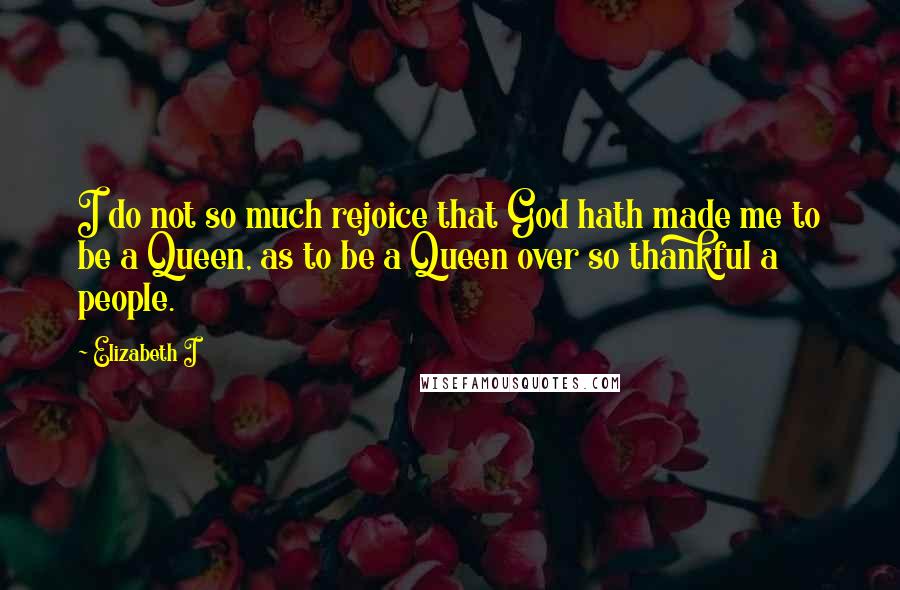 Elizabeth I Quotes: I do not so much rejoice that God hath made me to be a Queen, as to be a Queen over so thankful a people.