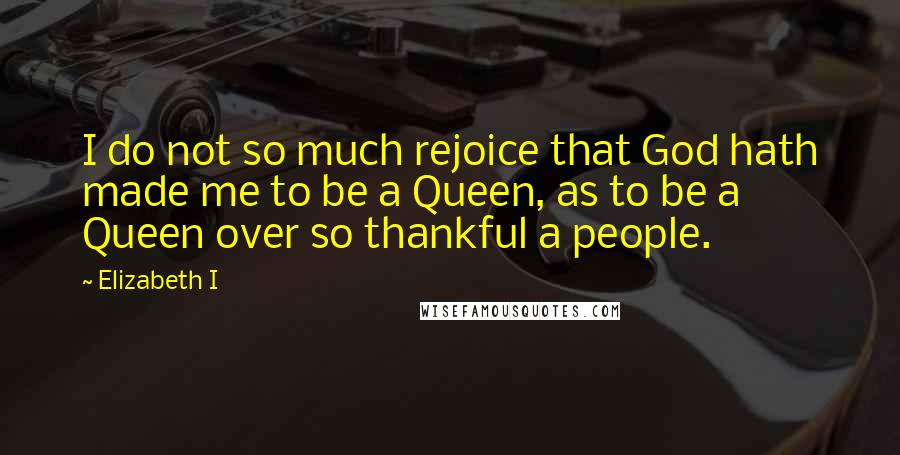 Elizabeth I Quotes: I do not so much rejoice that God hath made me to be a Queen, as to be a Queen over so thankful a people.