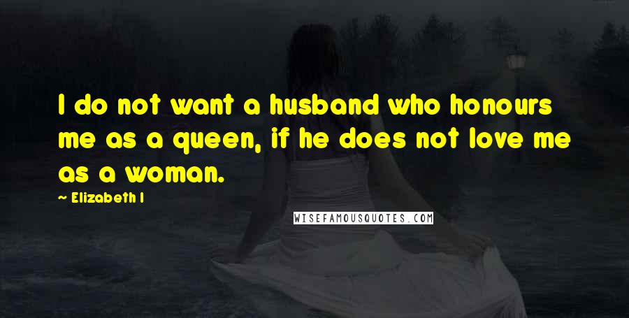 Elizabeth I Quotes: I do not want a husband who honours me as a queen, if he does not love me as a woman.