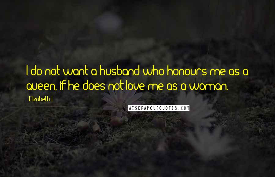 Elizabeth I Quotes: I do not want a husband who honours me as a queen, if he does not love me as a woman.