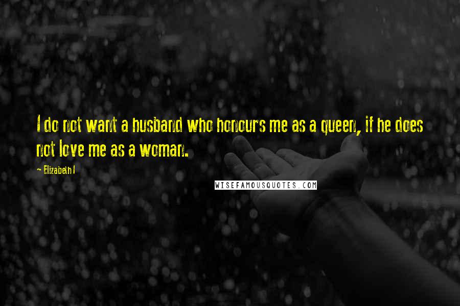 Elizabeth I Quotes: I do not want a husband who honours me as a queen, if he does not love me as a woman.