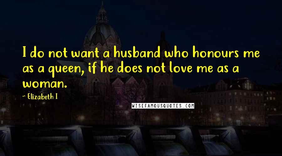 Elizabeth I Quotes: I do not want a husband who honours me as a queen, if he does not love me as a woman.