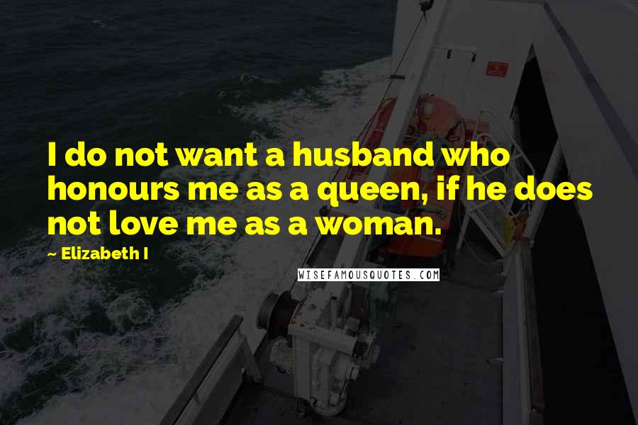 Elizabeth I Quotes: I do not want a husband who honours me as a queen, if he does not love me as a woman.