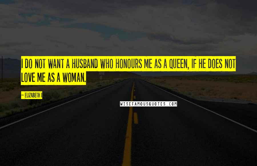 Elizabeth I Quotes: I do not want a husband who honours me as a queen, if he does not love me as a woman.