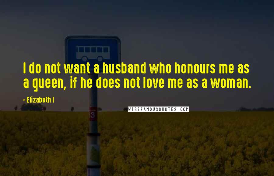 Elizabeth I Quotes: I do not want a husband who honours me as a queen, if he does not love me as a woman.