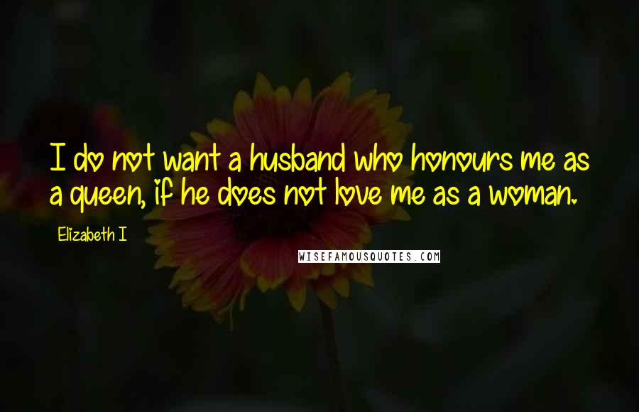 Elizabeth I Quotes: I do not want a husband who honours me as a queen, if he does not love me as a woman.