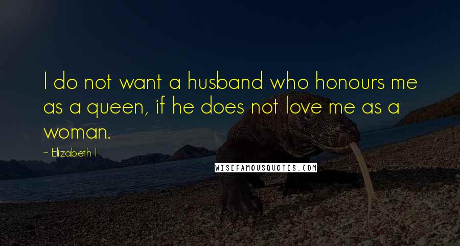 Elizabeth I Quotes: I do not want a husband who honours me as a queen, if he does not love me as a woman.