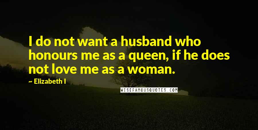 Elizabeth I Quotes: I do not want a husband who honours me as a queen, if he does not love me as a woman.