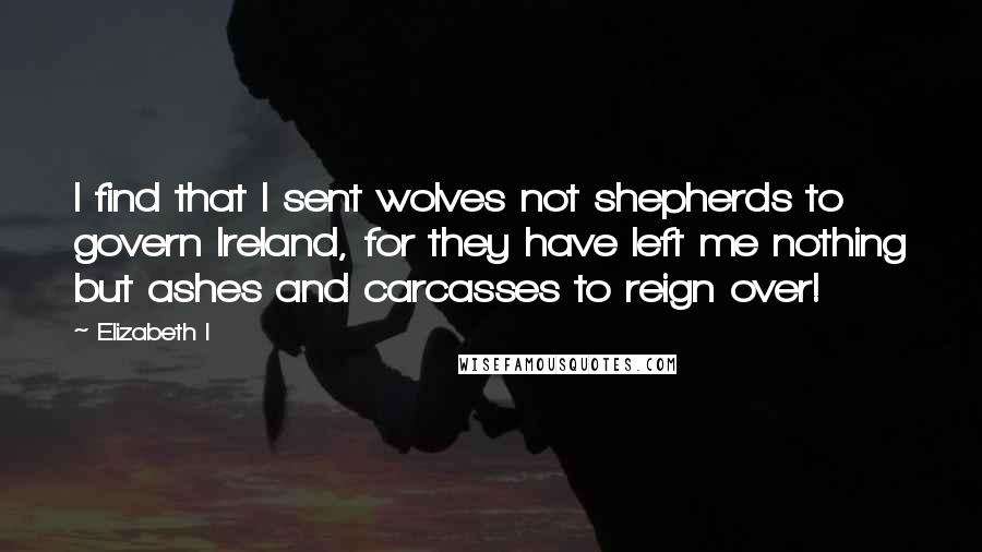 Elizabeth I Quotes: I find that I sent wolves not shepherds to govern Ireland, for they have left me nothing but ashes and carcasses to reign over!