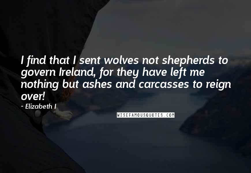 Elizabeth I Quotes: I find that I sent wolves not shepherds to govern Ireland, for they have left me nothing but ashes and carcasses to reign over!