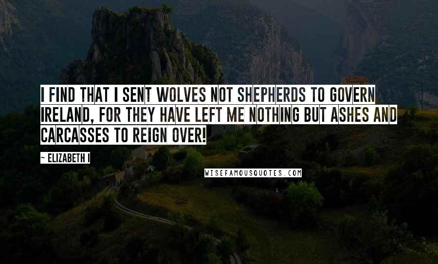 Elizabeth I Quotes: I find that I sent wolves not shepherds to govern Ireland, for they have left me nothing but ashes and carcasses to reign over!