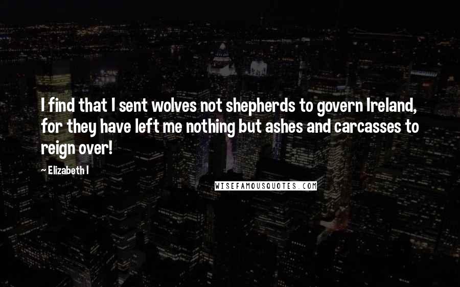 Elizabeth I Quotes: I find that I sent wolves not shepherds to govern Ireland, for they have left me nothing but ashes and carcasses to reign over!