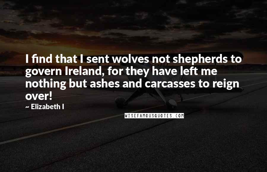 Elizabeth I Quotes: I find that I sent wolves not shepherds to govern Ireland, for they have left me nothing but ashes and carcasses to reign over!