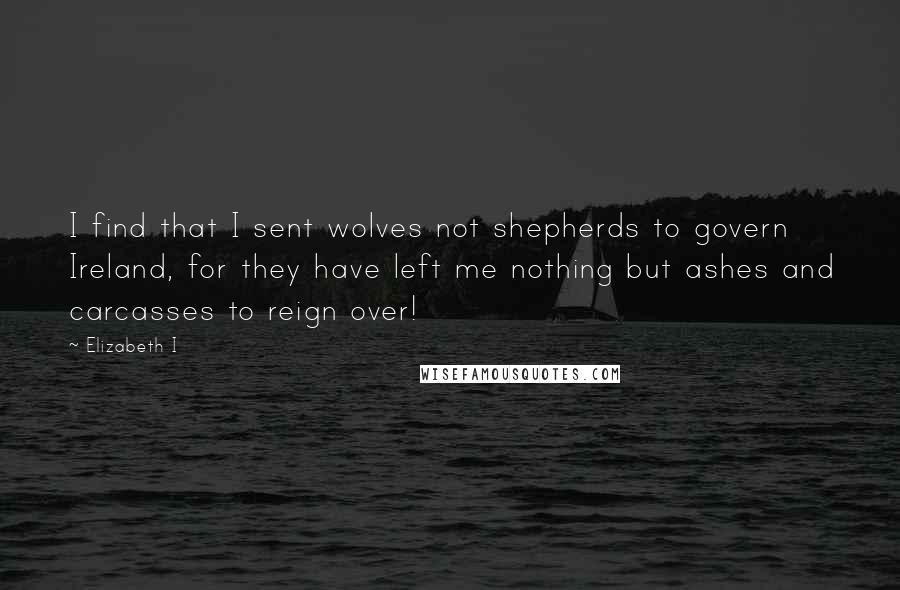 Elizabeth I Quotes: I find that I sent wolves not shepherds to govern Ireland, for they have left me nothing but ashes and carcasses to reign over!