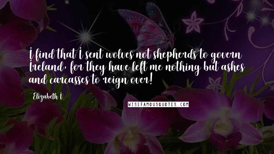 Elizabeth I Quotes: I find that I sent wolves not shepherds to govern Ireland, for they have left me nothing but ashes and carcasses to reign over!