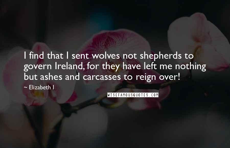 Elizabeth I Quotes: I find that I sent wolves not shepherds to govern Ireland, for they have left me nothing but ashes and carcasses to reign over!