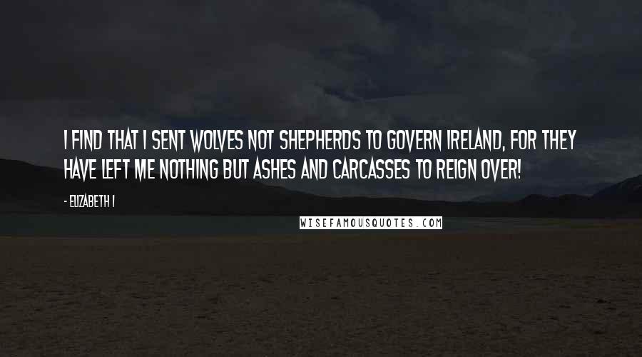 Elizabeth I Quotes: I find that I sent wolves not shepherds to govern Ireland, for they have left me nothing but ashes and carcasses to reign over!