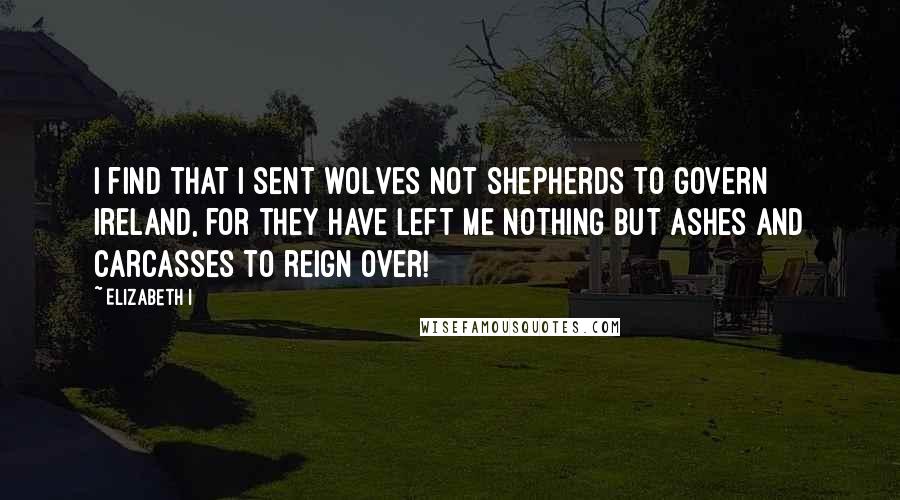 Elizabeth I Quotes: I find that I sent wolves not shepherds to govern Ireland, for they have left me nothing but ashes and carcasses to reign over!