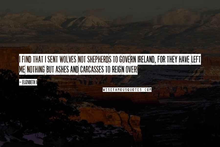 Elizabeth I Quotes: I find that I sent wolves not shepherds to govern Ireland, for they have left me nothing but ashes and carcasses to reign over!