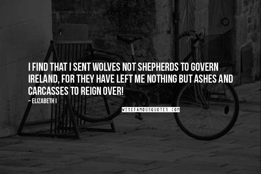 Elizabeth I Quotes: I find that I sent wolves not shepherds to govern Ireland, for they have left me nothing but ashes and carcasses to reign over!