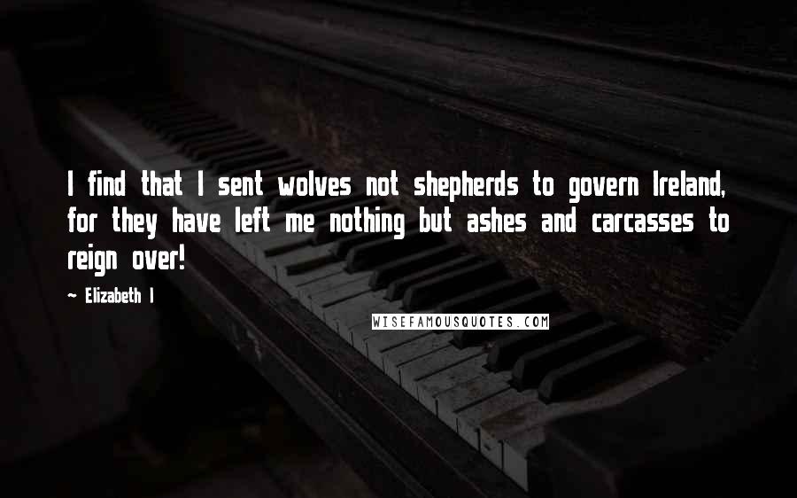 Elizabeth I Quotes: I find that I sent wolves not shepherds to govern Ireland, for they have left me nothing but ashes and carcasses to reign over!
