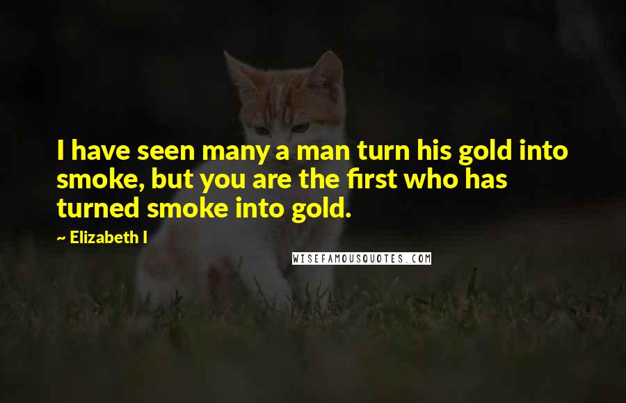 Elizabeth I Quotes: I have seen many a man turn his gold into smoke, but you are the first who has turned smoke into gold.