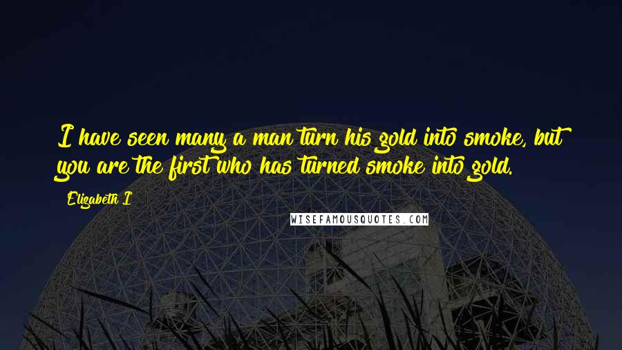 Elizabeth I Quotes: I have seen many a man turn his gold into smoke, but you are the first who has turned smoke into gold.